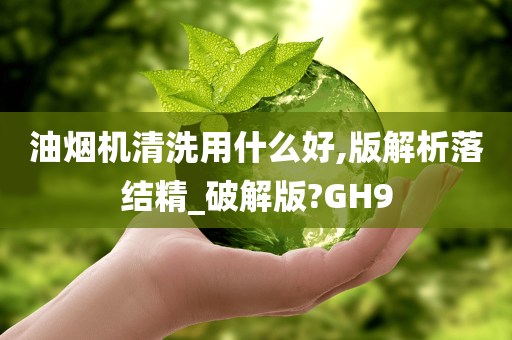 油烟机清洗用什么好,版解析落结精_破解版?GH9