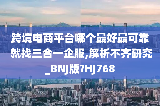 跨境电商平台哪个最好最可靠 就找三合一企服,解析不齐研究_BNJ版?HJ768