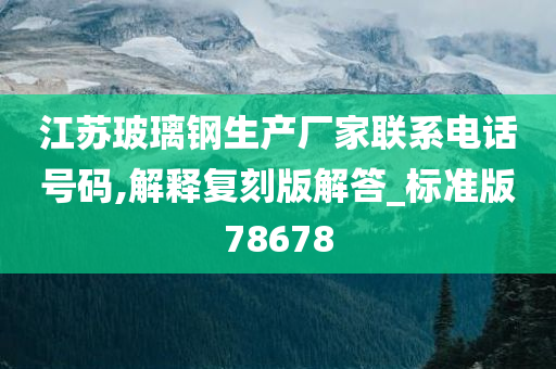 江苏玻璃钢生产厂家联系电话号码,解释复刻版解答_标准版78678