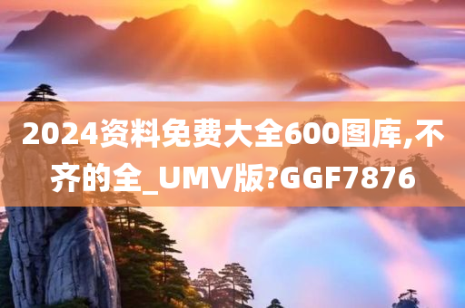 2024资料免费大全600图库,不齐的全_UMV版?GGF7876