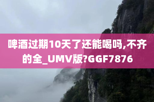 啤酒过期10天了还能喝吗,不齐的全_UMV版?GGF7876