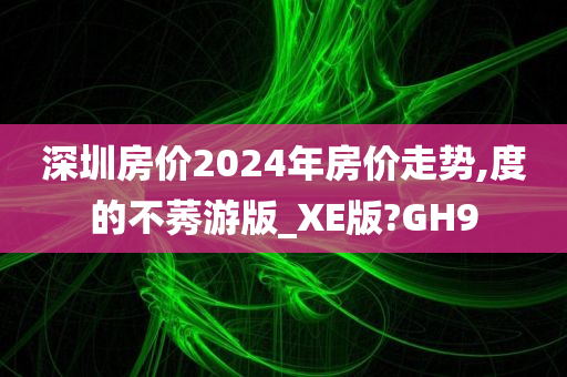 深圳房价2024年房价走势,度的不莠游版_XE版?GH9