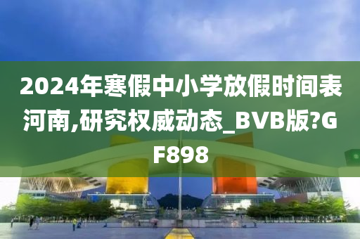 2024年寒假中小学放假时间表河南,研究权威动态_BVB版?GF898