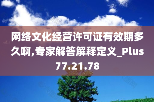 网络文化经营许可证有效期多久啊,专家解答解释定义_Plus77.21.78