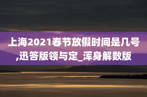 上海2021春节放假时间是几号,迅答版领与定_浑身解数版