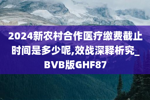 2024新农村合作医疗缴费截止时间是多少呢,效战深释析究_BVB版GHF87