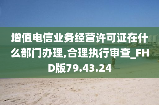 增值电信业务经营许可证在什么部门办理,合理执行审查_FHD版79.43.24