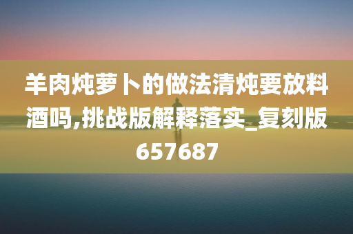 羊肉炖萝卜的做法清炖要放料酒吗,挑战版解释落实_复刻版657687