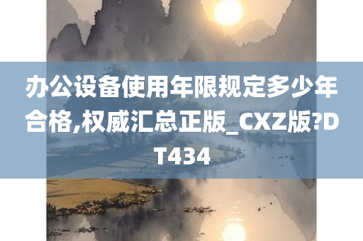 办公设备使用年限规定多少年合格,权威汇总正版_CXZ版?DT434