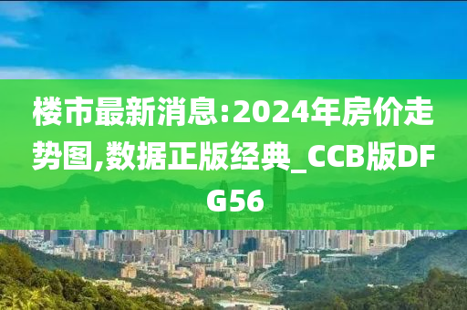 楼市最新消息:2024年房价走势图,数据正版经典_CCB版DFG56