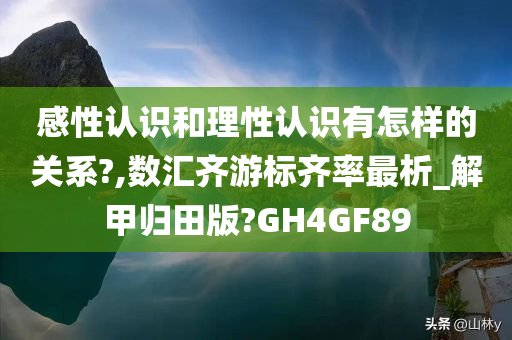 感性认识和理性认识有怎样的关系?,数汇齐游标齐率最析_解甲归田版?GH4GF89