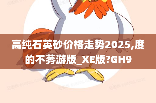 高纯石英砂价格走势2025,度的不莠游版_XE版?GH9