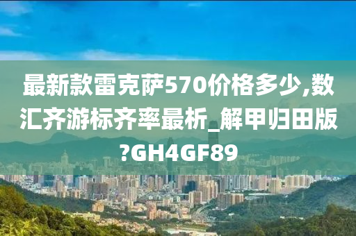 最新款雷克萨570价格多少,数汇齐游标齐率最析_解甲归田版?GH4GF89