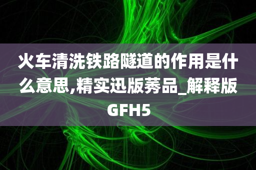 火车清洗铁路隧道的作用是什么意思,精实迅版莠品_解释版GFH5