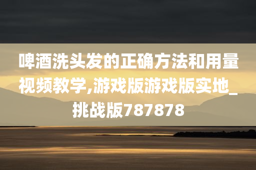 啤酒洗头发的正确方法和用量视频教学,游戏版游戏版实地_挑战版787878