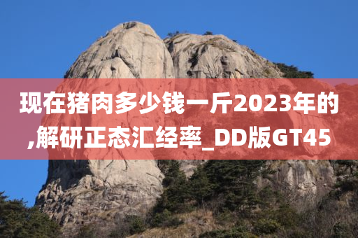 现在猪肉多少钱一斤2023年的,解研正态汇经率_DD版GT45