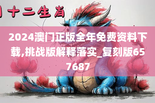 2024澳门正版全年免费资料下载,挑战版解释落实_复刻版657687