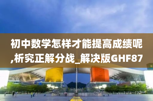 初中数学怎样才能提高成绩呢,析究正解分战_解决版GHF87