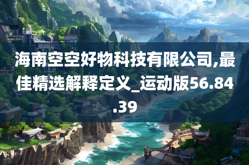 海南空空好物科技有限公司,最佳精选解释定义_运动版56.84.39