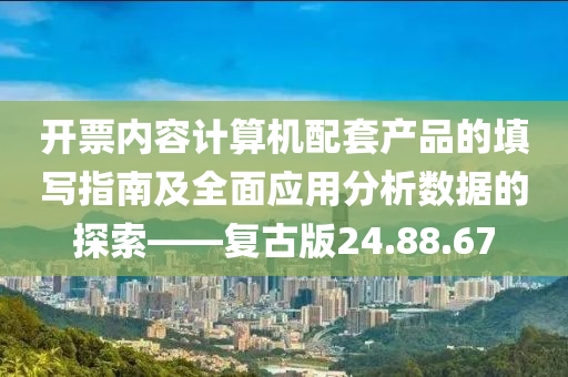 开票内容计算机配套产品的填写指南及全面应用分析数据的探索——复古版24.88.67