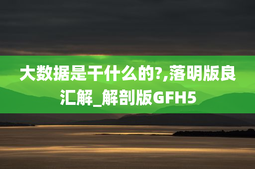 大数据是干什么的?,落明版良汇解_解剖版GFH5