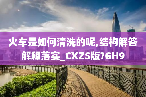 火车是如何清洗的呢,结构解答解释落实_CXZS版?GH9