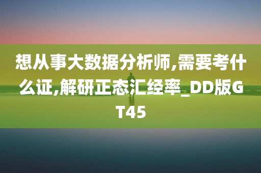 想从事大数据分析师,需要考什么证,解研正态汇经率_DD版GT45