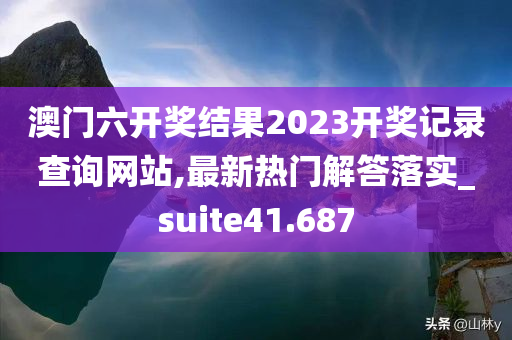 澳门六开奖结果2023开奖记录查询网站,最新热门解答落实_suite41.687