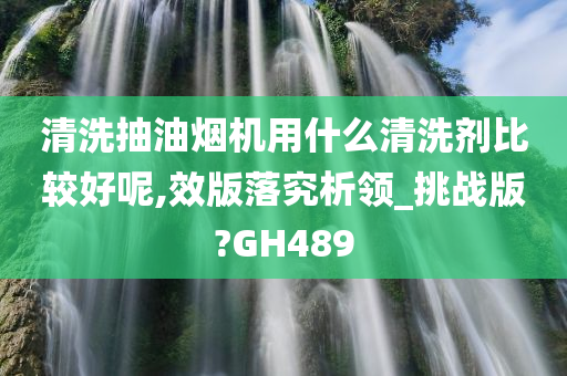 清洗抽油烟机用什么清洗剂比较好呢,效版落究析领_挑战版?GH489