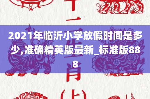 2021年临沂小学放假时间是多少,准确精英版最新_标准版888