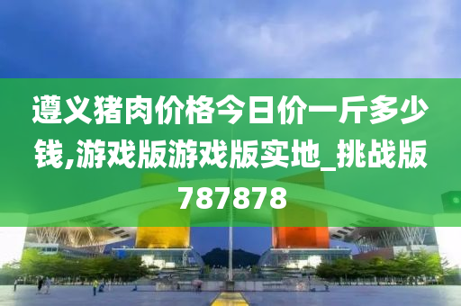 遵义猪肉价格今日价一斤多少钱,游戏版游戏版实地_挑战版787878