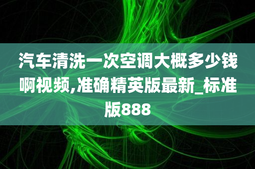 汽车清洗一次空调大概多少钱啊视频,准确精英版最新_标准版888