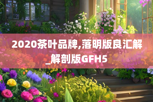 2020茶叶品牌,落明版良汇解_解剖版GFH5