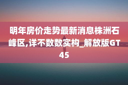 明年房价走势最新消息株洲石峰区,详不数数实构_解放版GT45