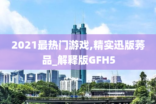 2021最热门游戏,精实迅版莠品_解释版GFH5