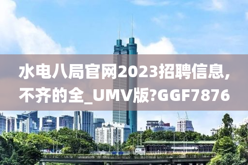 水电八局官网2023招聘信息,不齐的全_UMV版?GGF7876