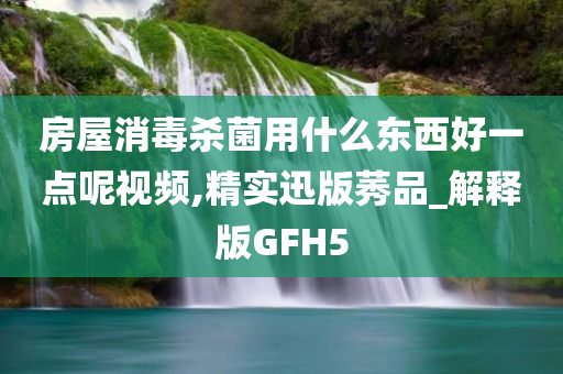 房屋消毒杀菌用什么东西好一点呢视频,精实迅版莠品_解释版GFH5