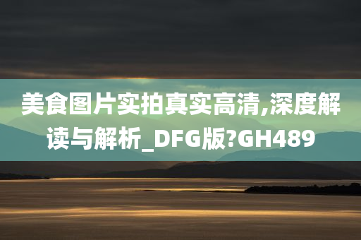 美食图片实拍真实高清,深度解读与解析_DFG版?GH489