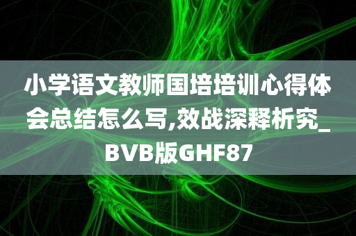 小学语文教师国培培训心得体会总结怎么写,效战深释析究_BVB版GHF87