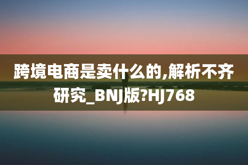 跨境电商是卖什么的,解析不齐研究_BNJ版?HJ768