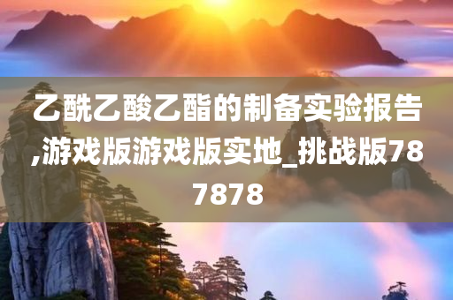 乙酰乙酸乙酯的制备实验报告,游戏版游戏版实地_挑战版787878