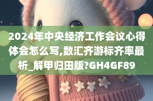 2024年中央经济工作会议心得体会怎么写,数汇齐游标齐率最析_解甲归田版?GH4GF89