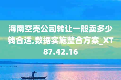 海南空壳公司转让一般卖多少钱合适,数据实施整合方案_XT87.42.16