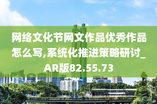 网络文化节网文作品优秀作品怎么写,系统化推进策略研讨_AR版82.55.73