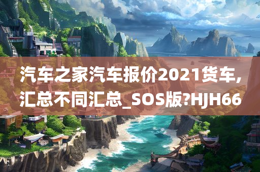 汽车之家汽车报价2021货车,汇总不同汇总_SOS版?HJH66