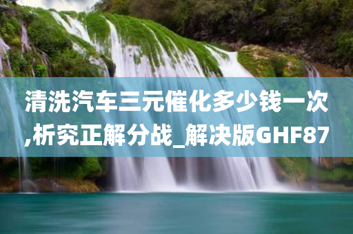 清洗汽车三元催化多少钱一次,析究正解分战_解决版GHF87