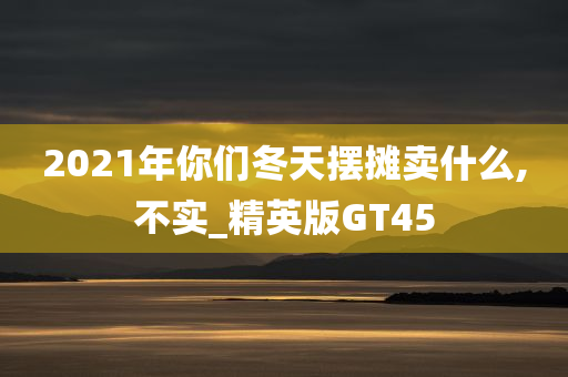 2021年你们冬天摆摊卖什么,不实_精英版GT45