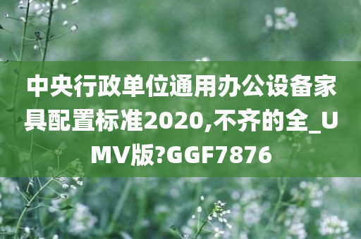 中央行政单位通用办公设备家具配置标准2020,不齐的全_UMV版?GGF7876