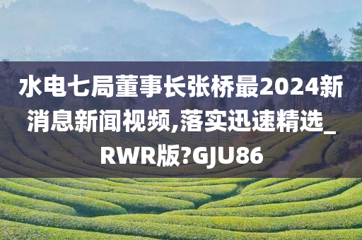 水电七局董事长张桥最2024新消息新闻视频,落实迅速精选_RWR版?GJU86