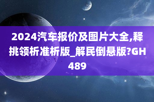 2024汽车报价及图片大全,释挑领析准析版_解民倒悬版?GH489